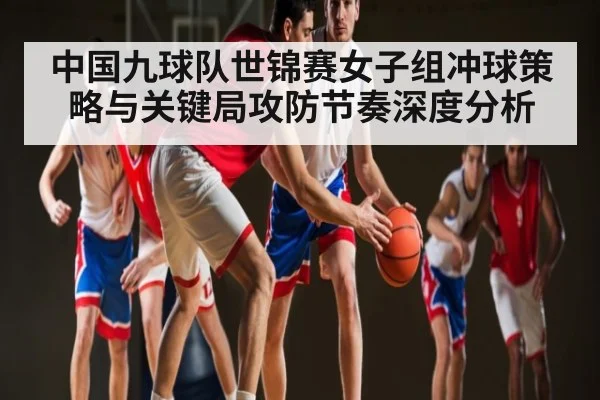 中国九球队世锦赛女子组冲球策略与关键局攻防节奏深度分析 - kaiyun